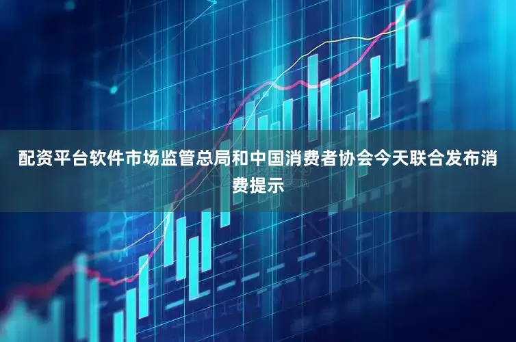 配资平台软件市场监管总局和中国消费者协会今天联合发布消费提示