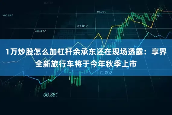 1万炒股怎么加杠杆余承东还在现场透露：享界全新旅行车将于今年秋季上市
