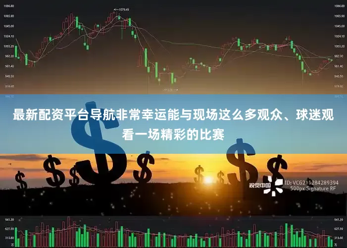最新配资平台导航非常幸运能与现场这么多观众、球迷观看一场精彩的比赛