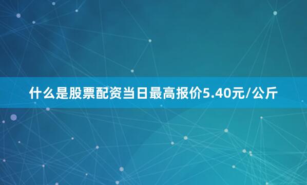 什么是股票配资当日最高报价5.40元/公斤