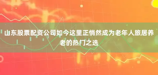 山东股票配资公司如今这里正悄然成为老年人旅居养老的热门之选