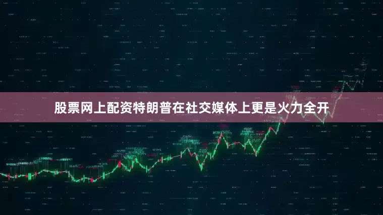 股票网上配资特朗普在社交媒体上更是火力全开
