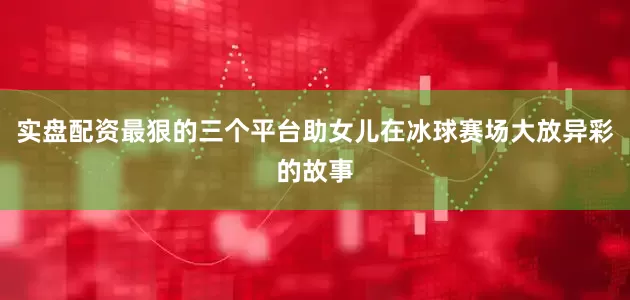 实盘配资最狠的三个平台助女儿在冰球赛场大放异彩的故事