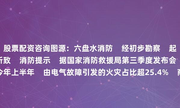 股票配资咨询图源：六盘水消防    经初步勘察    起火原因为电气线路故障所致    消防提示    据国家消防救援局第三季度发布会    发布的数据显示    今年上半年    由电气故障引发的火灾占比超25.4%    商场、市场是人员密集之地    可燃物较多    用火、用电、用气量大    潜藏的消防安全隐患众多    稍有不慎    极易发生火灾    以下消防安全提示别忘记    